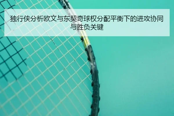 独行侠分析欧文与东契奇球权分配平衡下的进攻协同与胜负关键