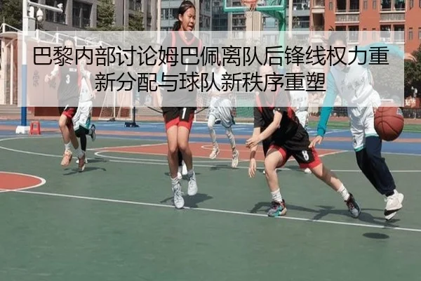 巴黎内部讨论姆巴佩离队后锋线权力重新分配与球队新秩序重塑