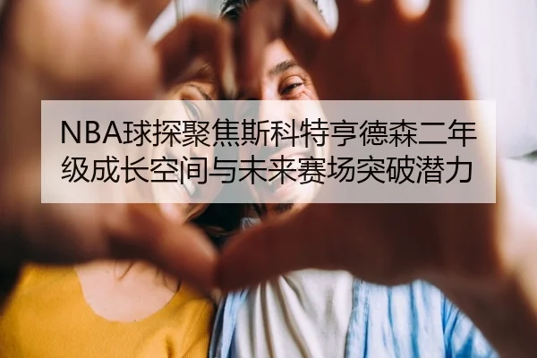 NBA球探聚焦斯科特亨德森二年级成长空间与未来赛场突破潜力