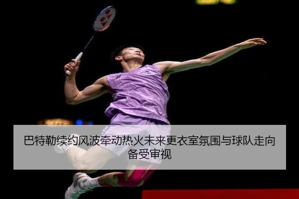 巴特勒续约风波牵动热火未来更衣室氛围与球队走向备受审视