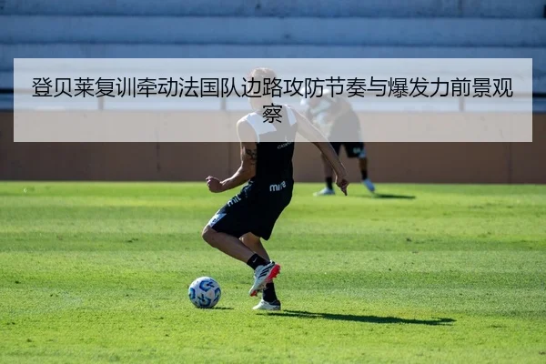登贝莱复训牵动法国队边路攻防节奏与爆发力前景观察